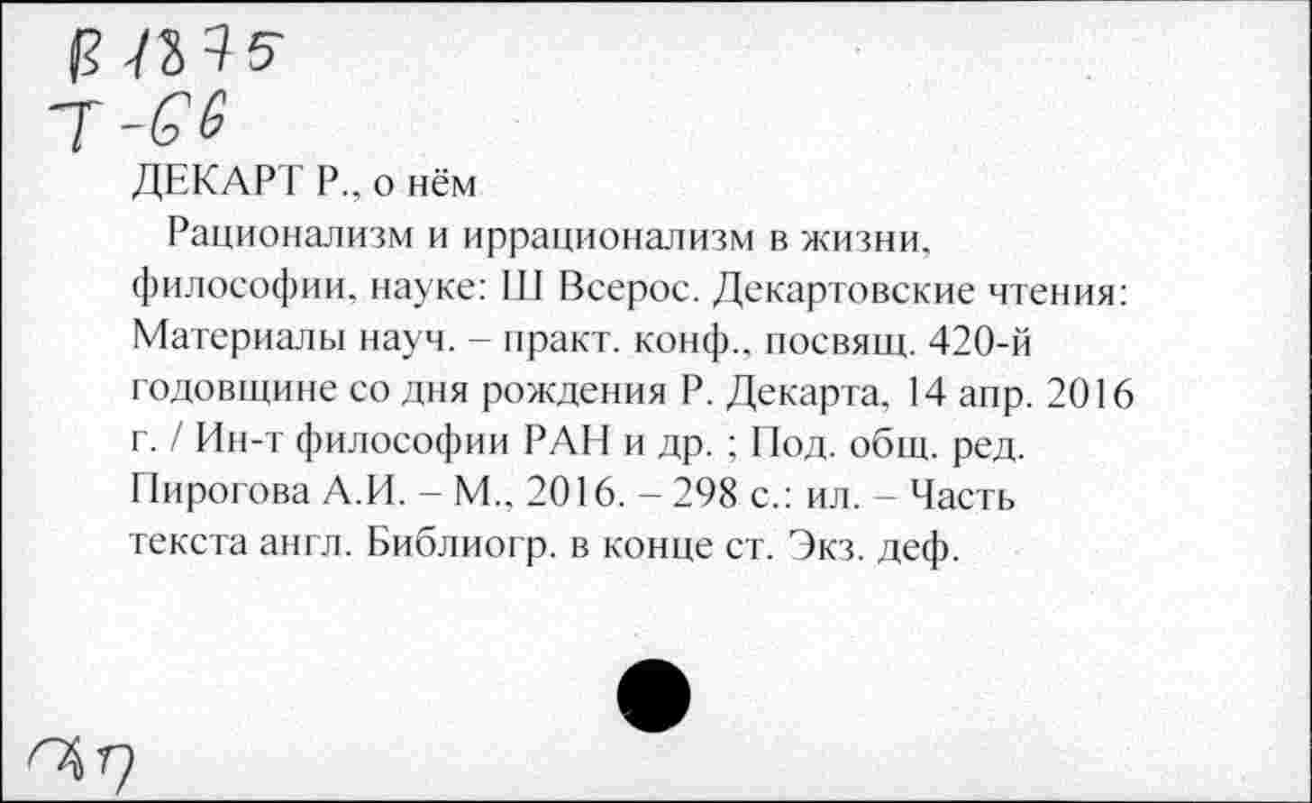 ﻿ДЕКАРТ Р„ о нём
Рационализм и иррационализм в жизни, философии, науке: III Всерос. Декартовские чтения: Материалы науч. - практ. конф., посвящ. 420-й годовщине со дня рождения Р. Декарта. 14 апр. 2016 г. / Ин-т философии РАН и др. ; Под. общ. ред. Пирогова А.И. - М.. 2016. - 298 с.: ил. - Часть текста англ. Библиогр. в конце ст. Экз. деф.